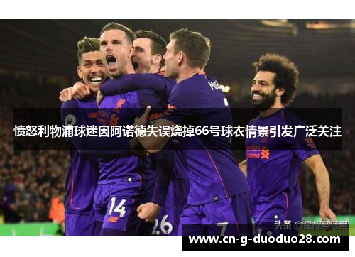 愤怒利物浦球迷因阿诺德失误烧掉66号球衣情景引发广泛关注 愤怒利物浦球迷因阿诺德失误烧掉66号球衣情景引发广泛关注