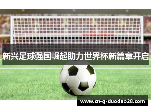 新兴足球强国崛起助力世界杯新篇章开启 新兴足球强国崛起助力世界杯新篇章开启