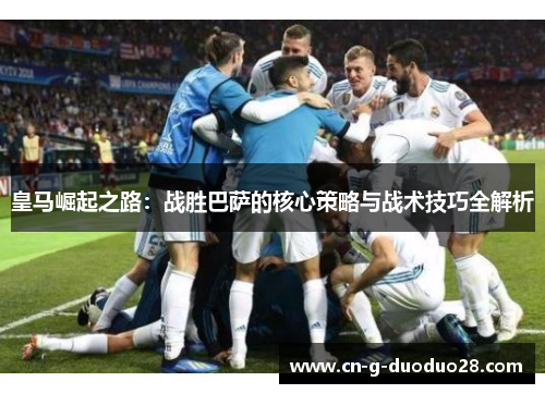 皇马崛起之路：战胜巴萨的核心策略与战术技巧全解析