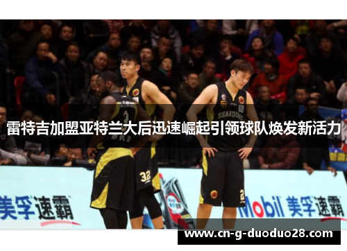 雷特吉加盟亚特兰大后迅速崛起引领球队焕发新活力 雷特吉加盟亚特兰大后迅速崛起引领球队焕发新活力