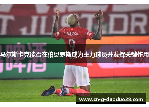 马尔斯卡克能否在伯恩茅斯成为主力球员并发挥关键作用 马尔斯卡克能否在伯恩茅斯成为主力球员并发挥关键作用